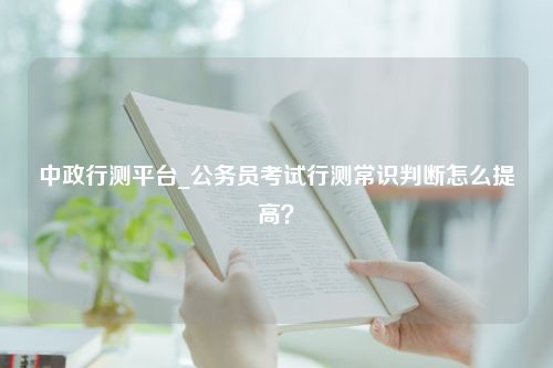 中政行测平台_公务员考试行测常识判断怎么提高？